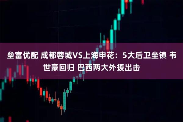 垒富优配 成都蓉城VS上海申花：5大后卫坐镇 韦世豪回归 巴西两大外援出击