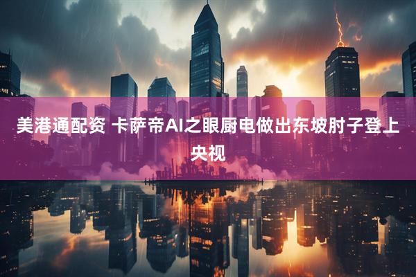 美港通配资 卡萨帝AI之眼厨电做出东坡肘子登上央视