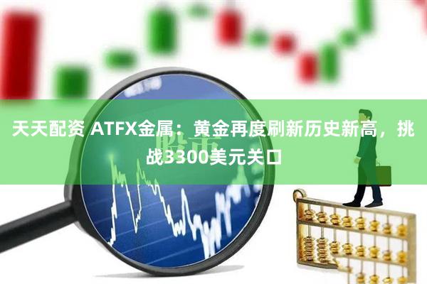天天配资 ATFX金属：黄金再度刷新历史新高，挑战3300美元关口