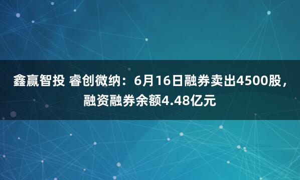 鑫赢智投 睿创微纳：6月16日融券卖出4500股，融资融券余额4.48亿元
