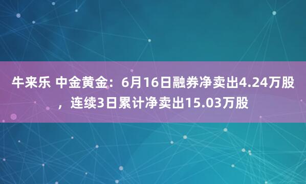 牛来乐 中金黄金：6月16日融券净卖出4.24万股，连续3日累计净卖出15.03万股