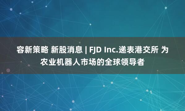 容新策略 新股消息 | FJD Inc.递表港交所 为农业机器人市场的全球领导者
