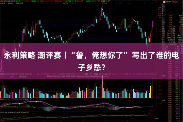 永利策略 潮评赛丨“鲁，俺想你了” 写出了谁的电子乡愁？