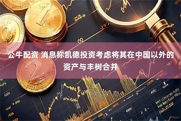 公牛配资 消息称凯德投资考虑将其在中国以外的资产与丰树合并