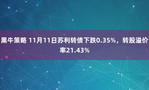 黑牛策略 11月11日苏利转债下跌0.35%，转股溢价率21.43%