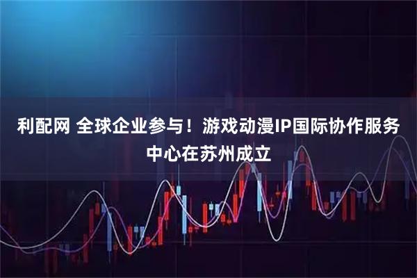 利配网 全球企业参与！游戏动漫IP国际协作服务中心在苏州成立