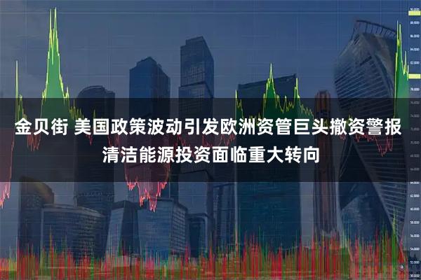金贝街 美国政策波动引发欧洲资管巨头撤资警报 清洁能源投资面临重大转向