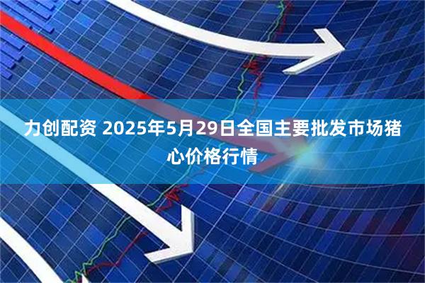 力创配资 2025年5月29日全国主要批发市场猪心价格行情