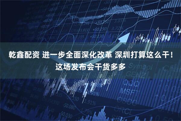 乾鑫配资 进一步全面深化改革 深圳打算这么干！这场发布会干货多多
