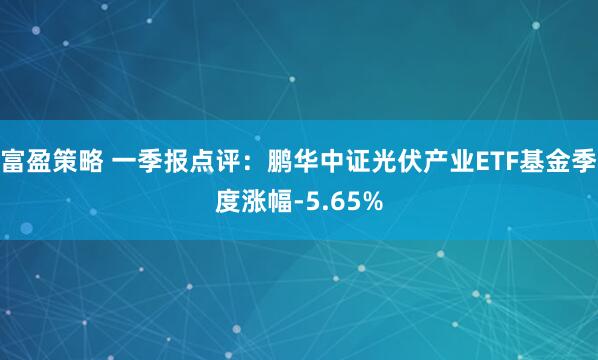 富盈策略 一季报点评：鹏华中证光伏产业ETF基金季度涨幅-5.65%