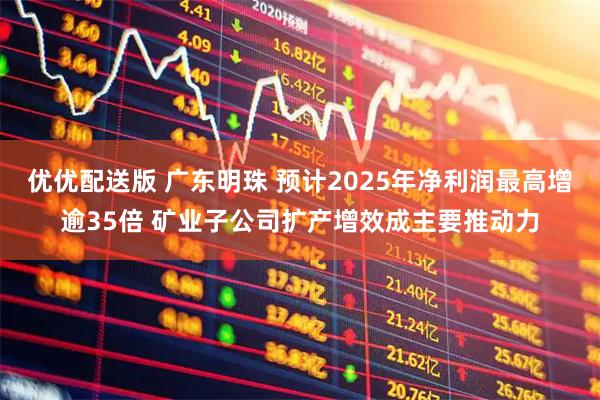 优优配送版 广东明珠 预计2025年净利润最高增逾35倍 矿业子公司扩产增效成主要推动力