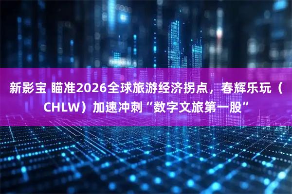 新影宝 瞄准2026全球旅游经济拐点，春辉乐玩（CHLW）加速冲刺“数字文旅第一股”