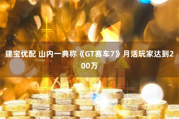 建宝优配 山内一典称《GT赛车7》月活玩家达到200万