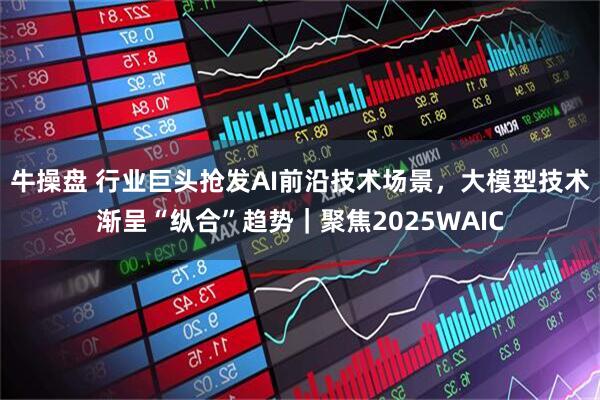 牛操盘 行业巨头抢发AI前沿技术场景，大模型技术渐呈“纵合”趋势｜聚焦2025WAIC