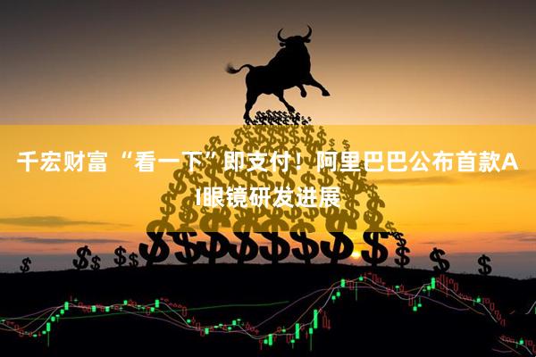 千宏财富 “看一下”即支付！阿里巴巴公布首款AI眼镜研发进展
