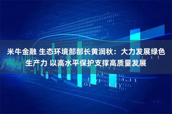 米牛金融 生态环境部部长黄润秋：大力发展绿色生产力 以高水平保护支撑高质量发展