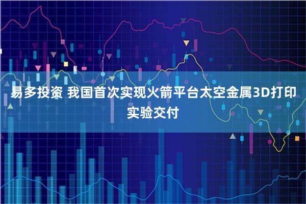 易多投资 我国首次实现火箭平台太空金属3D打印实验交付