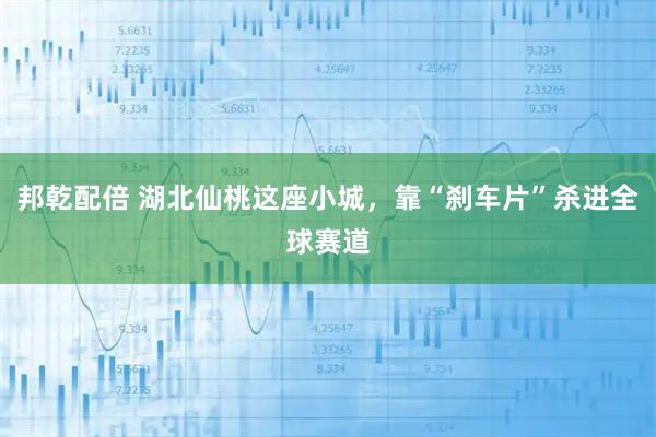 邦乾配倍 湖北仙桃这座小城，靠“刹车片”杀进全球赛道